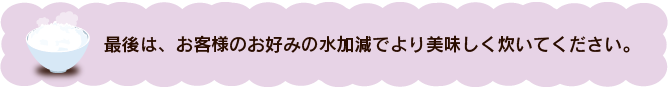 最後は、お客様のお好みの水加減でより美味しく炊いてください。